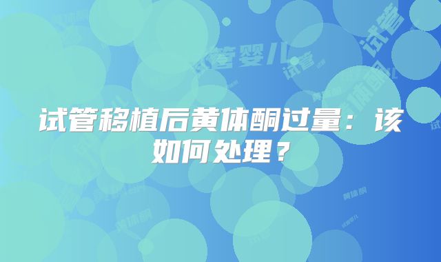 试管移植后黄体酮过量：该如何处理？