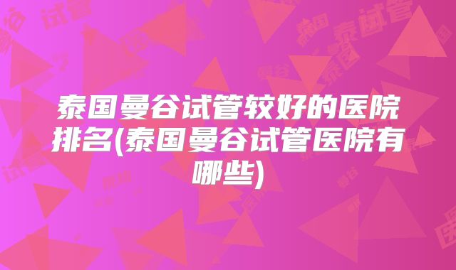 泰国曼谷试管较好的医院排名(泰国曼谷试管医院有哪些)