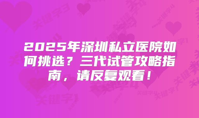 2025年深圳私立医院如何挑选?三代试管攻略指南,请反复观看!
