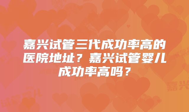 嘉兴试管三代成功率高的医院地址？嘉兴试管婴儿成功率高吗？