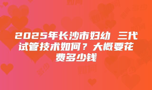 2025年长沙市妇幼 三代试管技术如何？大概要花费多少钱