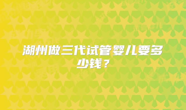 湖州做三代试管婴儿要多少钱？