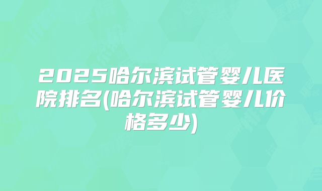 2025哈尔滨试管婴儿医院排名(哈尔滨试管婴儿价格多少)