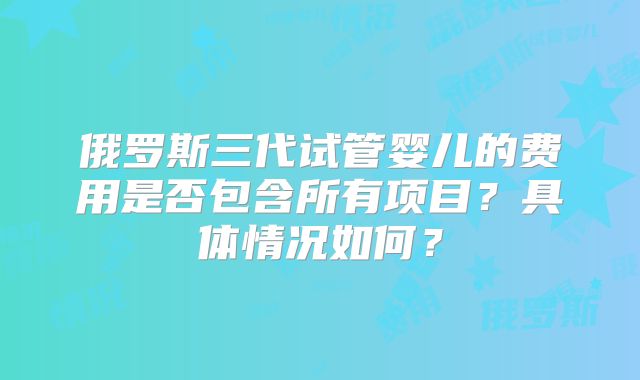 俄罗斯三代试管婴儿的费用是否包含所有项目？具体情况如何？