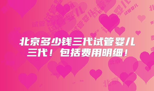 北京多少钱三代试管婴儿三代！包括费用明细！