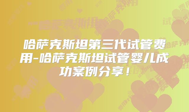 哈萨克斯坦第三代试管费用-哈萨克斯坦试管婴儿成功案例分享！