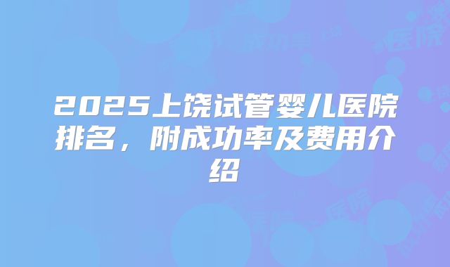 2025上饶试管婴儿医院排名，附成功率及费用介绍