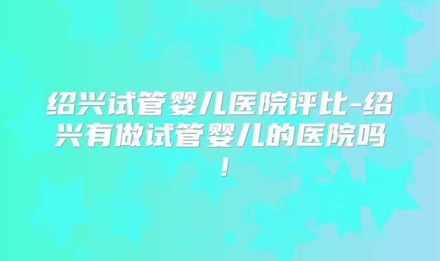 绍兴试管婴儿医院评比-绍兴有做试管婴儿的医院吗！