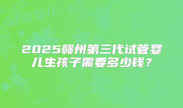 2025赣州第三代试管婴儿生孩子需要多少钱？