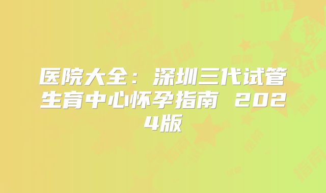 医院大全：深圳三代试管生育中心怀孕指南 2024版