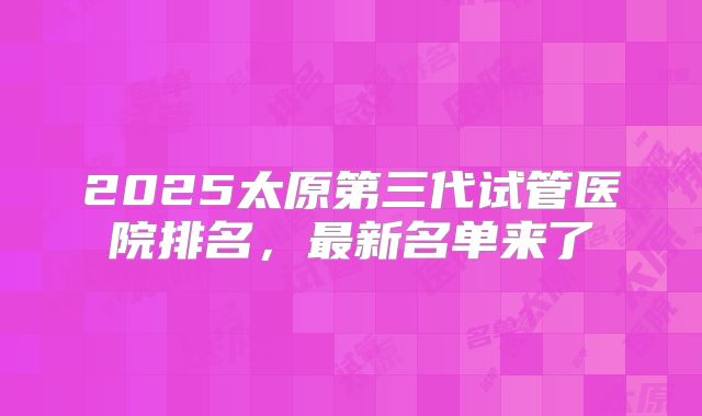 2025太原第三代试管医院排名,最新名单来了
