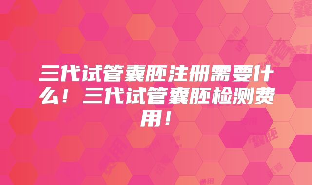 三代试管囊胚注册需要什么！三代试管囊胚检测费用！