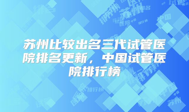 苏州比较出名三代试管医院排名更新，中国试管医院排行榜