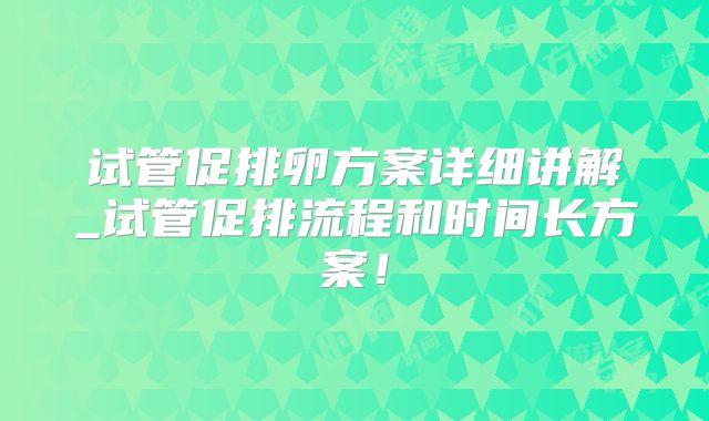 试管促排卵方案详细讲解_试管促排流程和时间长方案!