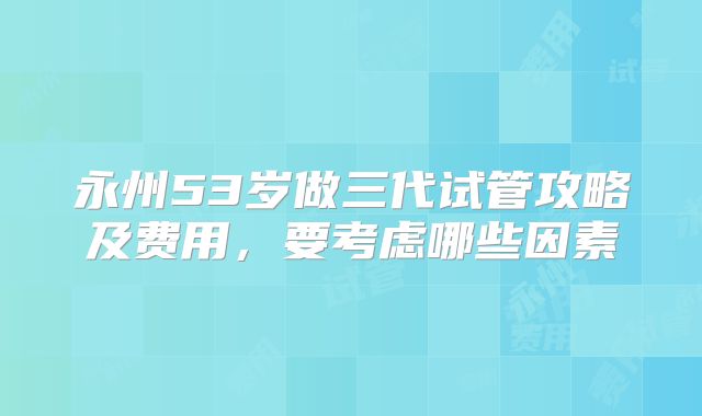 永州53岁做三代试管攻略及费用,要考虑哪些因素
