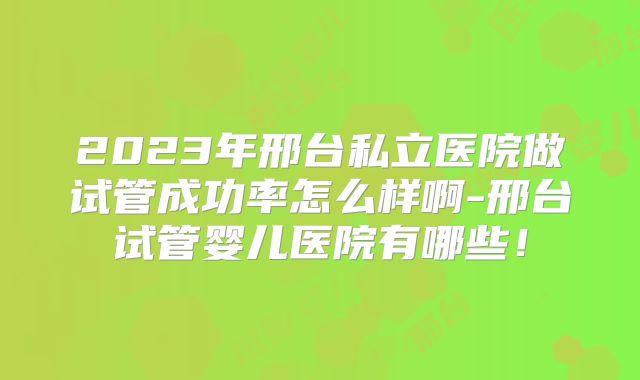 2023年邢台私立医院做试管成功率怎么样啊-邢台试管婴儿医院有哪些!