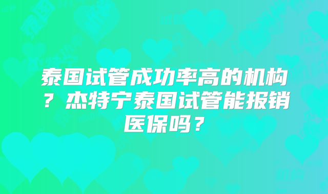 泰国试管成功率高的机构?杰特宁泰国试管能报销医保吗?