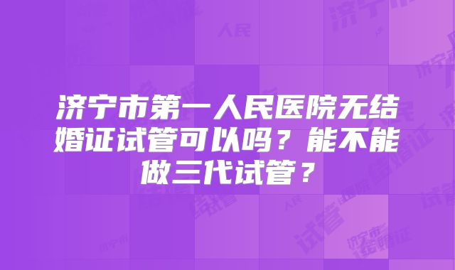 济宁市第一人民医院无结婚证试管可以吗？能不能做三代试管？