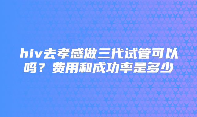 hiv去孝感做三代试管可以吗？费用和成功率是多少