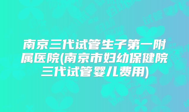 南京三代试管生子第一附属医院(南京市妇幼保健院三代试管婴儿费用)