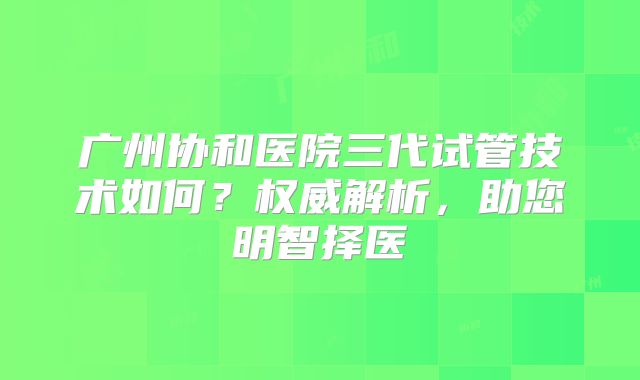 广州协和医院三代试管技术如何？权威解析，助您明智择医