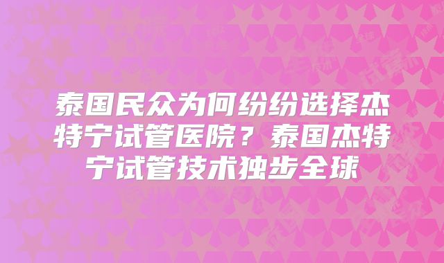 泰国民众为何纷纷选择杰特宁试管医院？泰国杰特宁试管技术独步全球