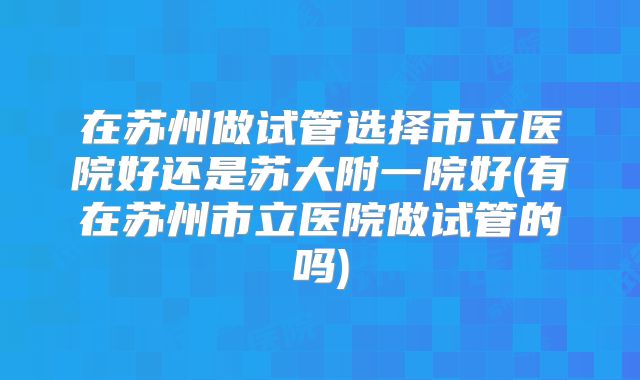 在苏州做试管选择市立医院好还是苏大附一院好(有在苏州市立医院做试管的吗)
