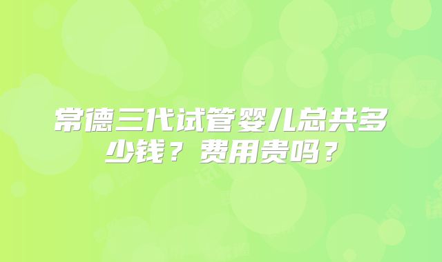 常德三代试管婴儿总共多少钱？费用贵吗？