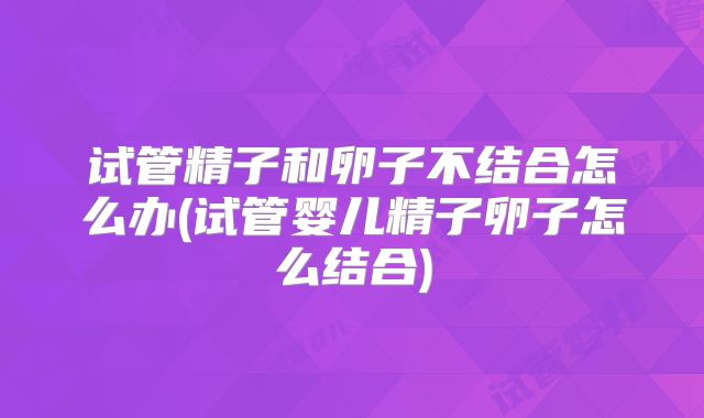 试管精子和卵子不结合怎么办(试管婴儿精子卵子怎么结合)