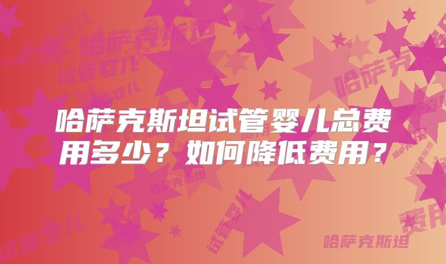 哈萨克斯坦试管婴儿总费用多少？如何降低费用？