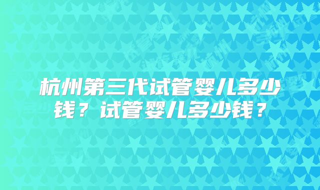 杭州第三代试管婴儿多少钱?试管婴儿多少钱?