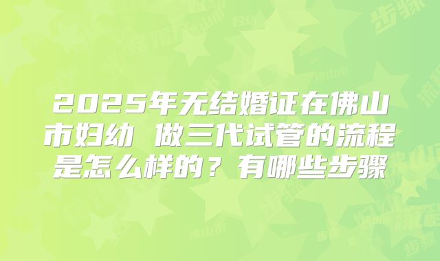 2025年无结婚证在佛山市妇幼 做三代试管的流程是怎么样的？有哪些步骤