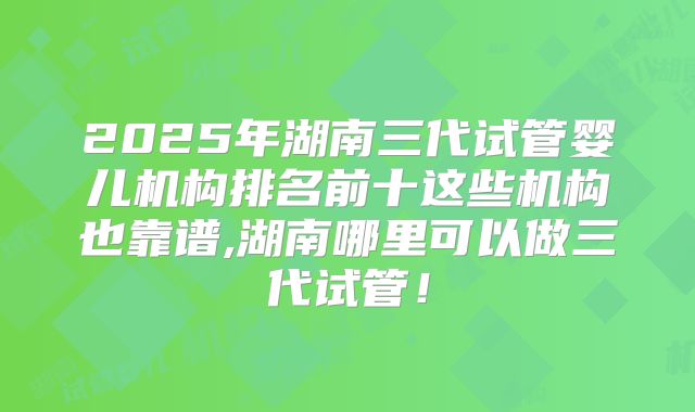 2025年湖南三代试管婴儿机构排名前十这些机构也靠谱,湖南哪里可以做三代试管！