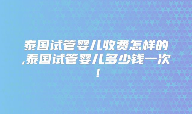 泰国试管婴儿收费怎样的,泰国试管婴儿多少钱一次!