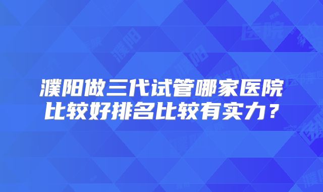 濮阳做三代试管哪家医院比较好排名比较有实力？