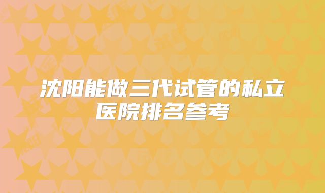 沈阳能做三代试管的私立医院排名参考