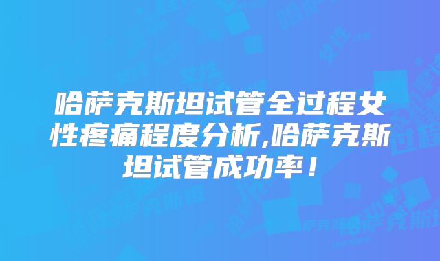 哈萨克斯坦试管全过程女性疼痛程度分析,哈萨克斯坦试管成功率！