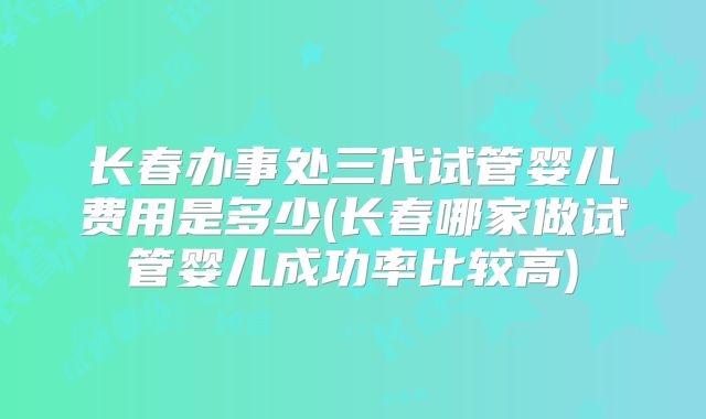 长春办事处三代试管婴儿费用是多少(长春哪家做试管婴儿成功率比较高)