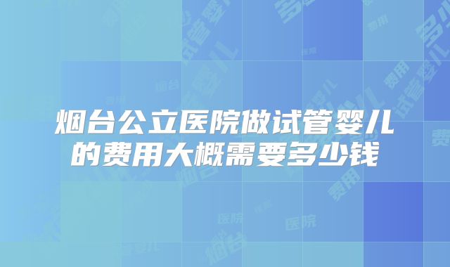 烟台公立医院做试管婴儿的费用大概需要多少钱