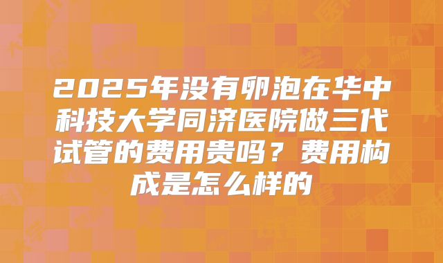 2025年没有卵泡在华中科技大学同济医院做三代试管的费用贵吗？费用构成是怎么样的