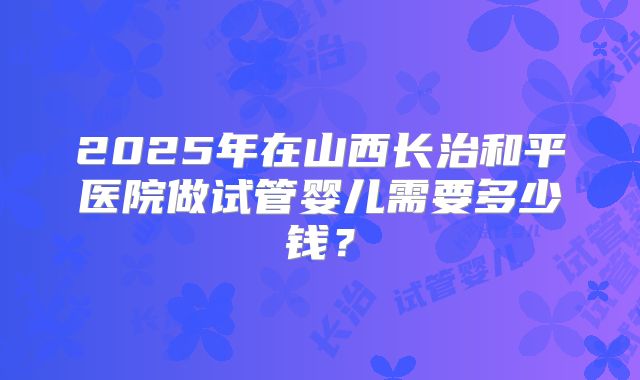 2025年在山西长治和平医院做试管婴儿需要多少钱？
