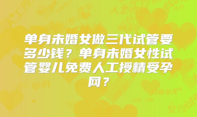 单身未婚女做三代试管要多少钱?单身未婚女性试管婴儿免费人工授精受孕网?