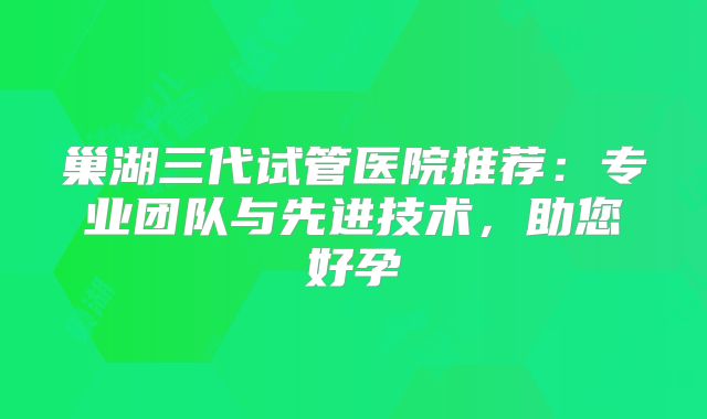 巢湖三代试管医院推荐：专业团队与先进技术，助您好孕