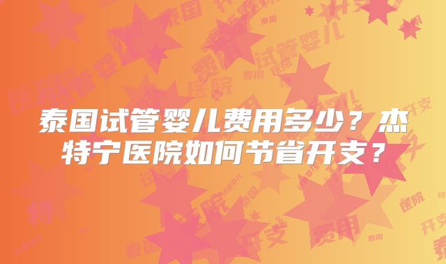 泰国试管婴儿费用多少？杰特宁医院如何节省开支？