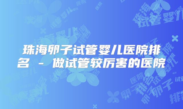 珠海卵子试管婴儿医院排名 - 做试管较厉害的医院