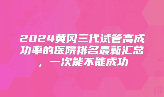 2024黄冈三代试管高成功率的医院排名最新汇总,一次能不能成功