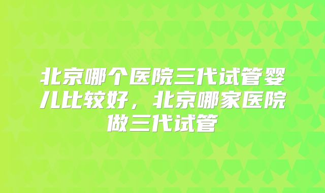 北京哪个医院三代试管婴儿比较好，北京哪家医院做三代试管