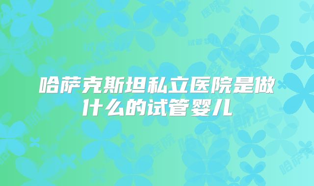 哈萨克斯坦私立医院是做什么的试管婴儿