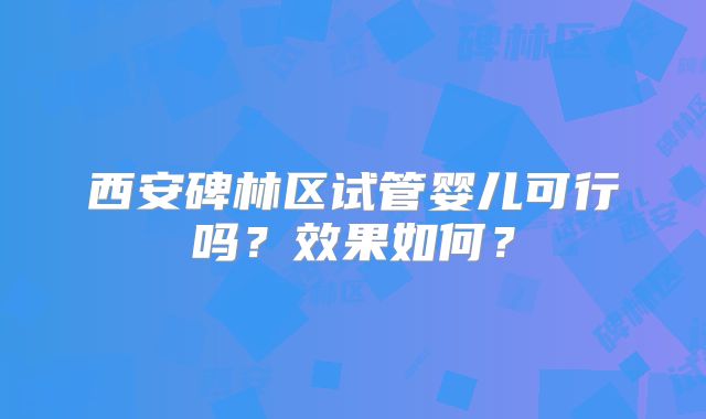 西安碑林区试管婴儿可行吗?效果如何?