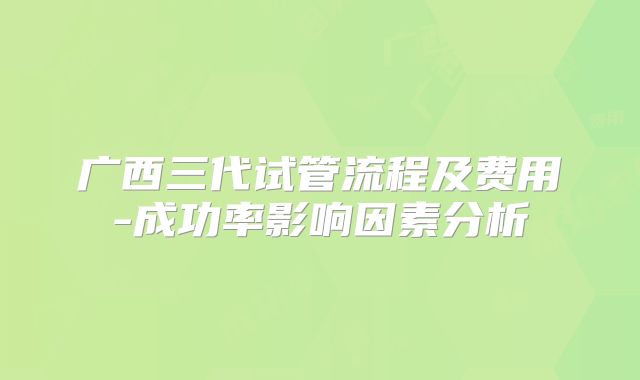 广西三代试管流程及费用-成功率影响因素分析